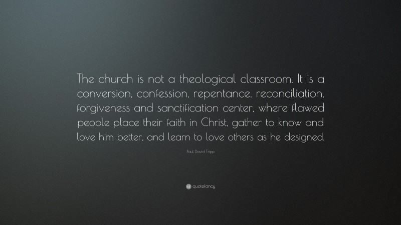 Paul David Tripp Quote: “The church is not a theological classroom. It is a conversion, confession, repentance, reconciliation, forgiveness and sanctification center, where flawed people place their faith in Christ, gather to know and love him better, and learn to love others as he designed.”
