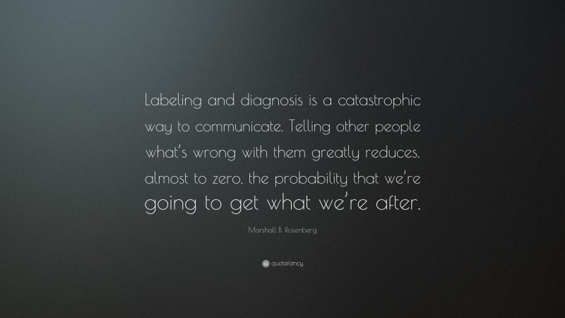 Marshall B. Rosenberg Quote: “Labeling and diagnosis is a catastrophic way to communicate. Telling other people what’s wrong with them greatly reduces, almost to zero, the probability that we’re going to get what we’re after.”
