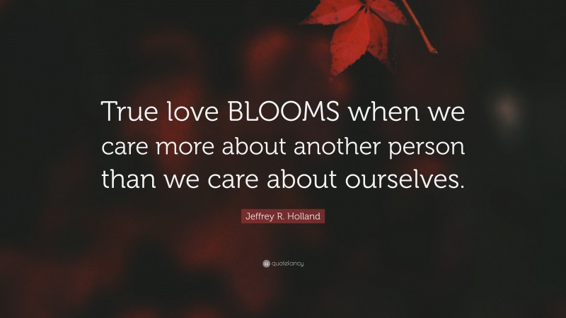 Jeffrey R. Holland Quote: “True love BLOOMS when we care more about another person than we care about ourselves.”