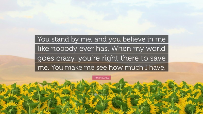 Tim McGraw Quote: “You stand by me, and you believe in me like nobody ever has. When my world goes crazy, you’re right there to save me. You make me see how much I have.”