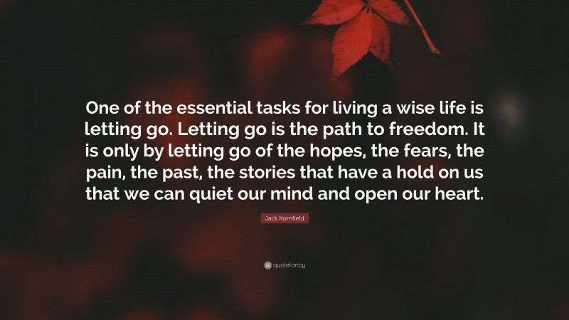 Jack Kornfield Quote: “One of the essential tasks for living a wise life is letting go. Letting go is the path to freedom. It is only by letting go of the hopes, the fears, the pain, the past, the stories that have a hold on us that we can quiet our mind and open our heart.”