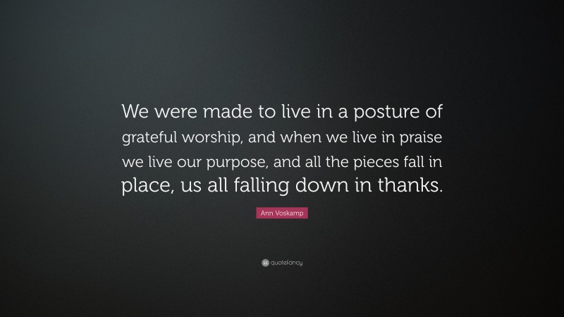 Ann Voskamp Quote: “We were made to live in a posture of grateful worship, and when we live in praise we live our purpose, and all the pieces fall in place, us all falling down in thanks.”