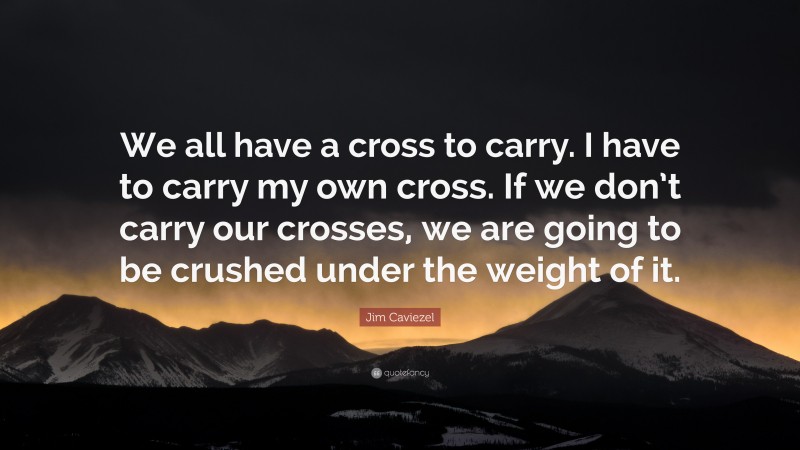 Jim Caviezel Quote: “We all have a cross to carry. I have to carry my own cross. If we don’t carry our crosses, we are going to be crushed under the weight of it.”