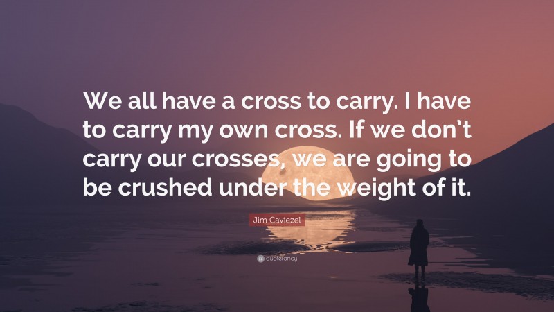 Jim Caviezel Quote: “We all have a cross to carry. I have to carry my own cross. If we don’t carry our crosses, we are going to be crushed under the weight of it.”