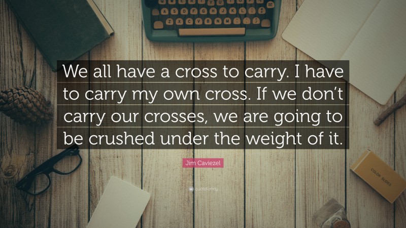 Jim Caviezel Quote: “We all have a cross to carry. I have to carry my own cross. If we don’t carry our crosses, we are going to be crushed under the weight of it.”