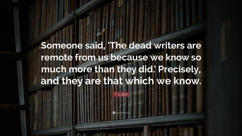 T. S. Eliot Quote: “Someone said, ‘The dead writers are remote from us because we know so much more than they did.’ Precisely, and they are that which we know.”