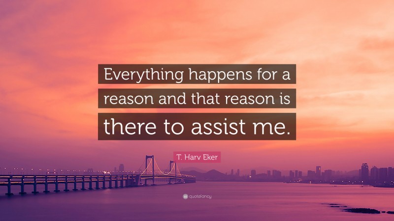 T. Harv Eker Quote: “Everything happens for a reason and that reason is there to assist me.”