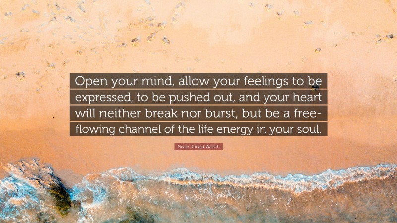 Neale Donald Walsch Quote: “Open your mind, allow your feelings to be expressed, to be pushed out, and your heart will neither break nor burst, but be a free-flowing channel of the life energy in your soul.”