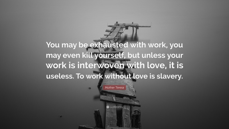 Mother Teresa Quote: “You may be exhausted with work, you may even kill yourself, but unless your work is interwoven with love, it is useless. To work without love is slavery.”