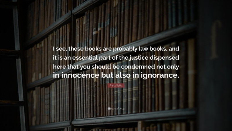 Franz Kafka Quote: “I see, these books are probably law books, and it is an essential part of the justice dispensed here that you should be condemned not only in innocence but also in ignorance.”