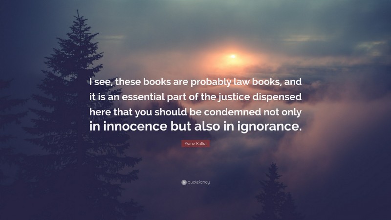 Franz Kafka Quote: “I see, these books are probably law books, and it is an essential part of the justice dispensed here that you should be condemned not only in innocence but also in ignorance.”