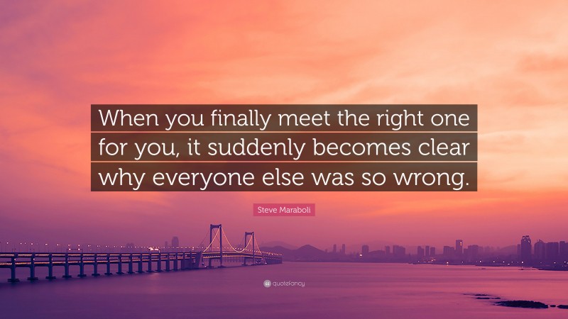Steve Maraboli Quote: “When you finally meet the right one for you, it suddenly becomes clear why everyone else was so wrong.”