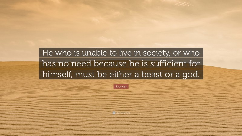 Socrates Quote: “He who is unable to live in society, or who has no need because he is sufficient for himself, must be either a beast or a god.”
