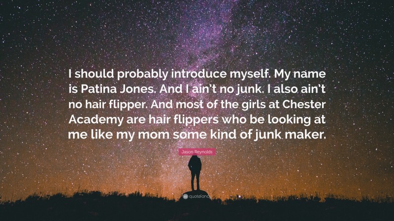 Jason Reynolds Quote: “I should probably introduce myself. My name is Patina Jones. And I ain’t no junk. I also ain’t no hair flipper. And most of the girls at Chester Academy are hair flippers who be looking at me like my mom some kind of junk maker.”