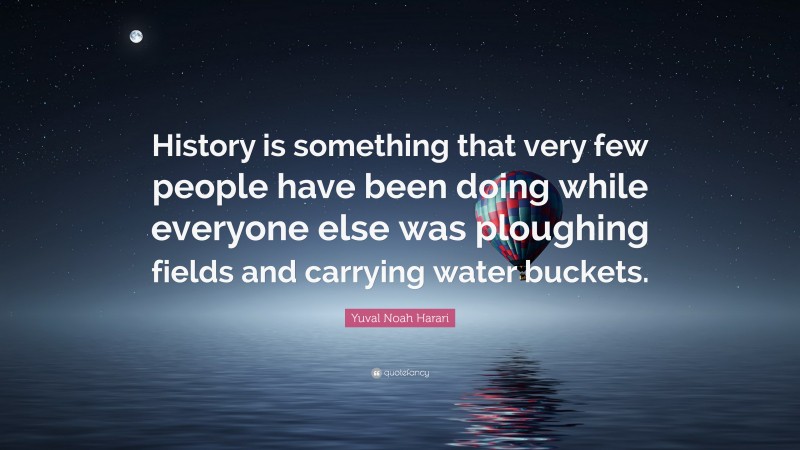 Yuval Noah Harari Quote: “History is something that very few people have been doing while everyone else was ploughing fields and carrying water buckets.”