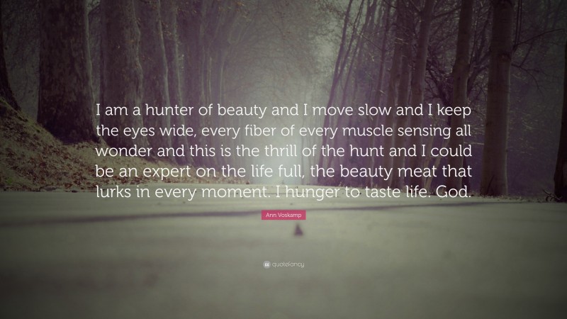 Ann Voskamp Quote: “I am a hunter of beauty and I move slow and I keep the eyes wide, every fiber of every muscle sensing all wonder and this is the thrill of the hunt and I could be an expert on the life full, the beauty meat that lurks in every moment. I hunger to taste life. God.”