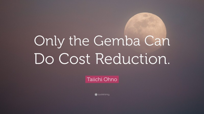 Taiichi Ohno Quote: “Only the Gemba Can Do Cost Reduction.”