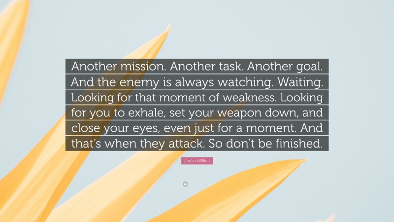 Jocko Willink Quote: “Another mission. Another task. Another goal. And the enemy is always watching. Waiting. Looking for that moment of weakness. Looking for you to exhale, set your weapon down, and close your eyes, even just for a moment. And that’s when they attack. So don’t be finished.”