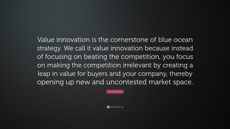 W. Chan Kim Quote: “Value innovation is the cornerstone of blue ocean strategy. We call it value innovation because instead of focusing on beating the competition, you focus on making the competition irrelevant by creating a leap in value for buyers and your company, thereby opening up new and uncontested market space.”