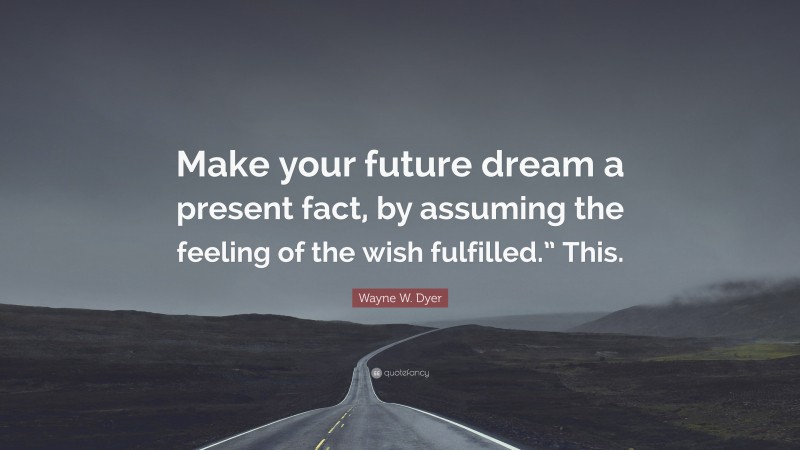 Wayne W. Dyer Quote: “Make your future dream a present fact, by assuming the feeling of the wish fulfilled.” This.”