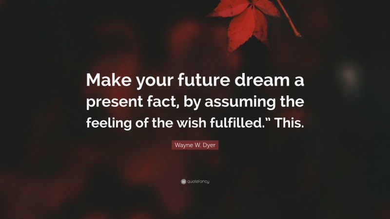 Wayne W. Dyer Quote: “Make your future dream a present fact, by assuming the feeling of the wish fulfilled.” This.”