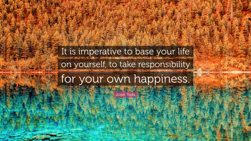 Josei Toda Quote: “It is imperative to base your life on yourself, to take responsibility for your own happiness.”