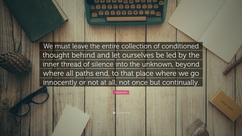Adyashanti Quote: “We must leave the entire collection of conditioned thought behind and let ourselves be led by the inner thread of silence into the unknown, beyond where all paths end, to that place where we go innocently or not at all, not once but continually.”
