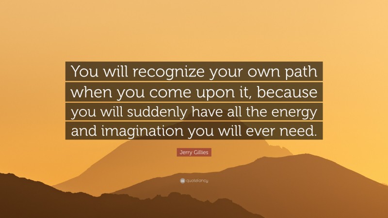 Jerry Gillies Quote: “You will recognize your own path when you come upon it, because you will suddenly have all the energy and imagination you will ever need.”