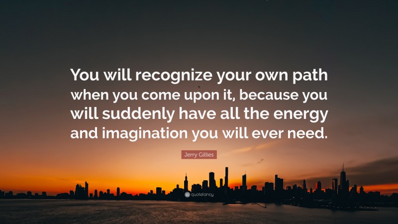 Jerry Gillies Quote: “You will recognize your own path when you come upon it, because you will suddenly have all the energy and imagination you will ever need.”
