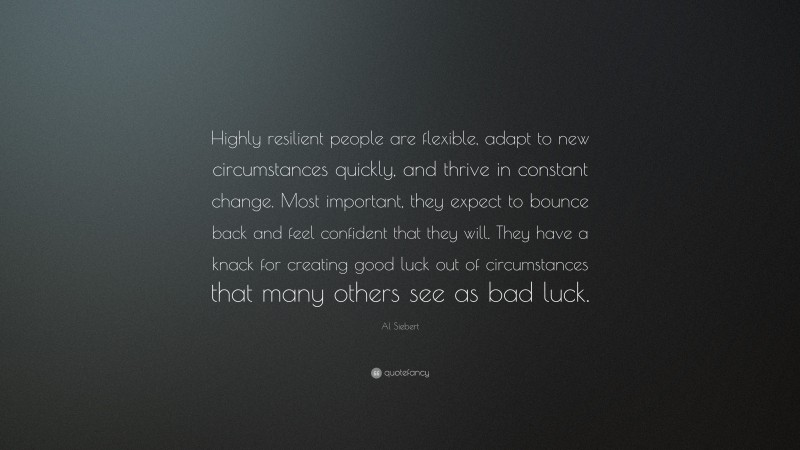 Al Siebert Quote: “Highly resilient people are flexible, adapt to new circumstances quickly, and thrive in constant change. Most important, they expect to bounce back and feel confident that they will. They have a knack for creating good luck out of circumstances that many others see as bad luck.”