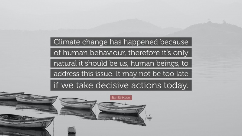Ban Ki-Moon Quote: “Climate change has happened because of human behaviour, therefore it’s only natural it should be us, human beings, to address this issue. It may not be too late if we take decisive actions today.”