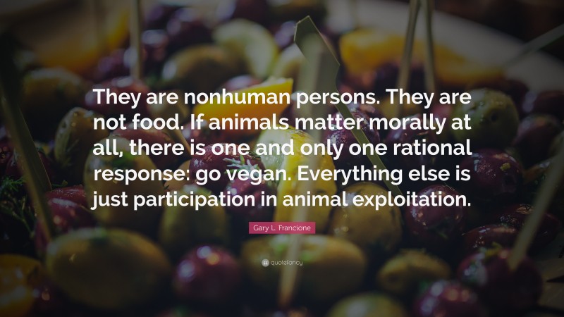 Gary L. Francione Quote: “They are nonhuman persons. They are not food. If animals matter morally at all, there is one and only one rational response: go vegan. Everything else is just participation in animal exploitation.”