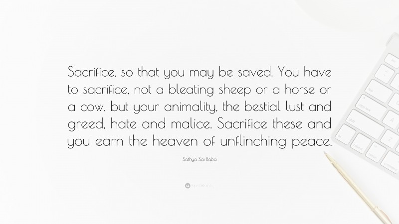 Sathya Sai Baba Quote: “Sacrifice, so that you may be saved. You have to sacrifice, not a bleating sheep or a horse or a cow, but your animality, the bestial lust and greed, hate and malice. Sacrifice these and you earn the heaven of unflinching peace.”
