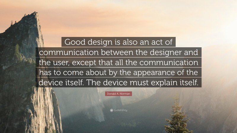 Donald A. Norman Quote: “Good design is also an act of communication between the designer and the user, except that all the communication has to come about by the appearance of the device itself. The device must explain itself.”