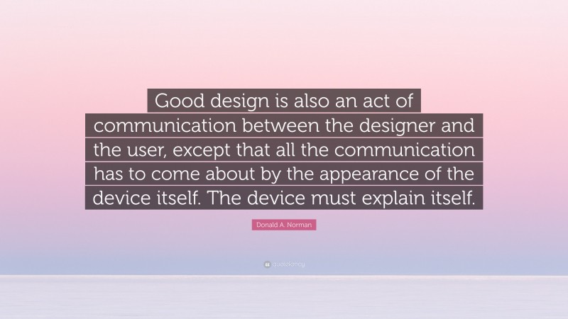 Donald A. Norman Quote: “Good design is also an act of communication between the designer and the user, except that all the communication has to come about by the appearance of the device itself. The device must explain itself.”