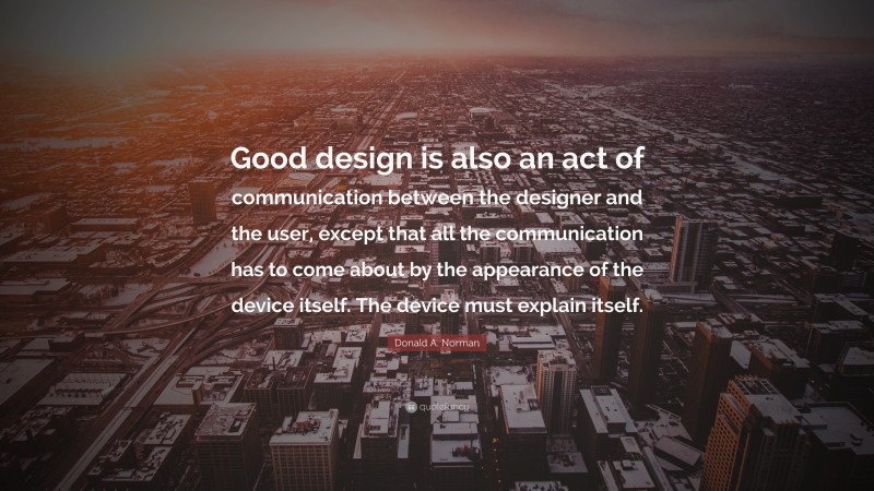 Donald A. Norman Quote: “Good design is also an act of communication between the designer and the user, except that all the communication has to come about by the appearance of the device itself. The device must explain itself.”