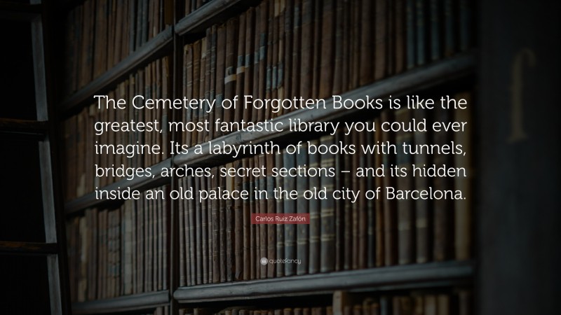 Carlos Ruiz Zafón Quote: “The Cemetery of Forgotten Books is like the greatest, most fantastic library you could ever imagine. Its a labyrinth of books with tunnels, bridges, arches, secret sections – and its hidden inside an old palace in the old city of Barcelona.”