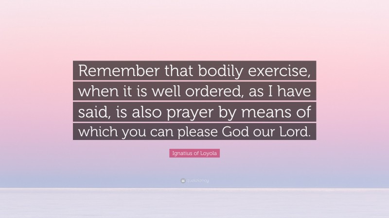 Ignatius of Loyola Quote: “Remember that bodily exercise, when it is well ordered, as I have said, is also prayer by means of which you can please God our Lord.”