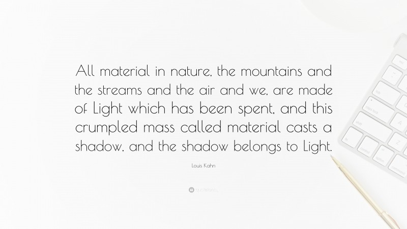 Louis Kahn Quote: “All material in nature, the mountains and the streams and the air and we, are made of Light which has been spent, and this crumpled mass called material casts a shadow, and the shadow belongs to Light.”