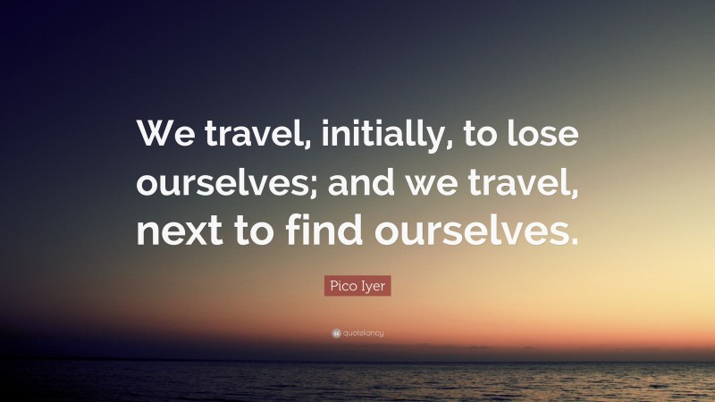 Pico Iyer Quote: “We travel, initially, to lose ourselves; and we travel, next to find ourselves.”