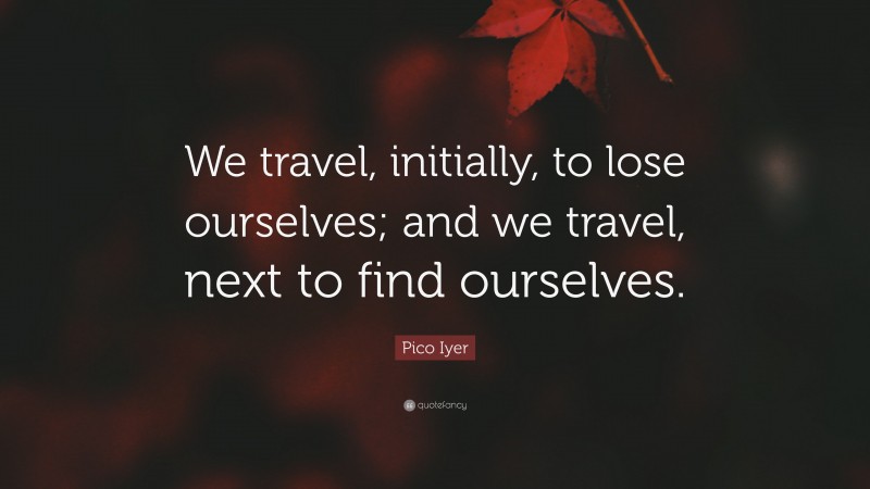 Pico Iyer Quote: “We travel, initially, to lose ourselves; and we travel, next to find ourselves.”
