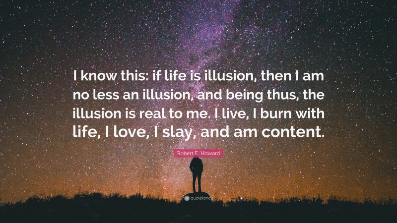 Robert E. Howard Quote: “I know this: if life is illusion, then I am no less an illusion, and being thus, the illusion is real to me. I live, I burn with life, I love, I slay, and am content.”