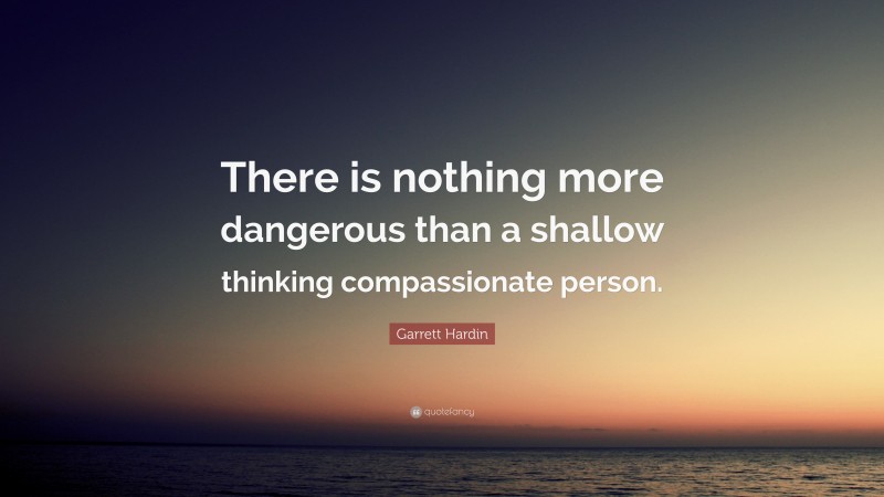 Garrett Hardin Quote: “There is nothing more dangerous than a shallow thinking compassionate person.”