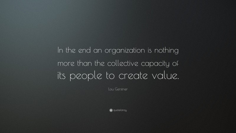 Lou Gerstner Quote: “In the end an organization is nothing more than the collective capacity of its people to create value.”