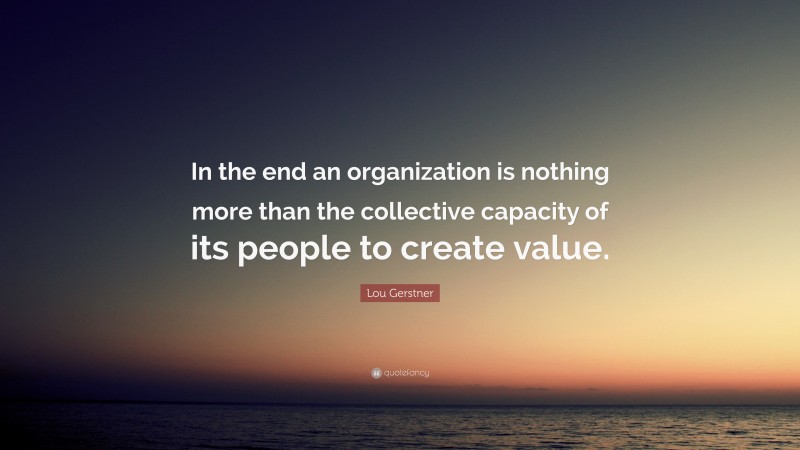 Lou Gerstner Quote: “In the end an organization is nothing more than the collective capacity of its people to create value.”