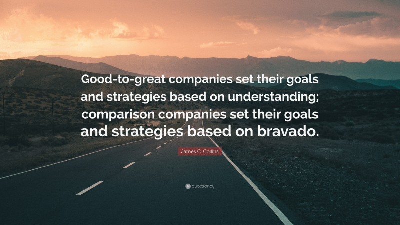 James C. Collins Quote: “Good-to-great companies set their goals and strategies based on understanding; comparison companies set their goals and strategies based on bravado.”