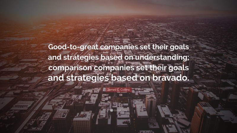 James C. Collins Quote: “Good-to-great companies set their goals and strategies based on understanding; comparison companies set their goals and strategies based on bravado.”