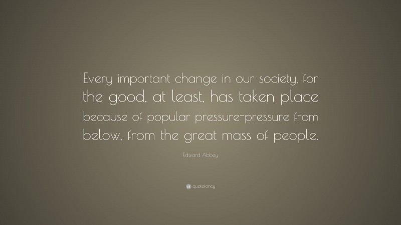 Edward Abbey Quote: “Every important change in our society, for the good, at least, has taken place because of popular pressure-pressure from below, from the great mass of people.”