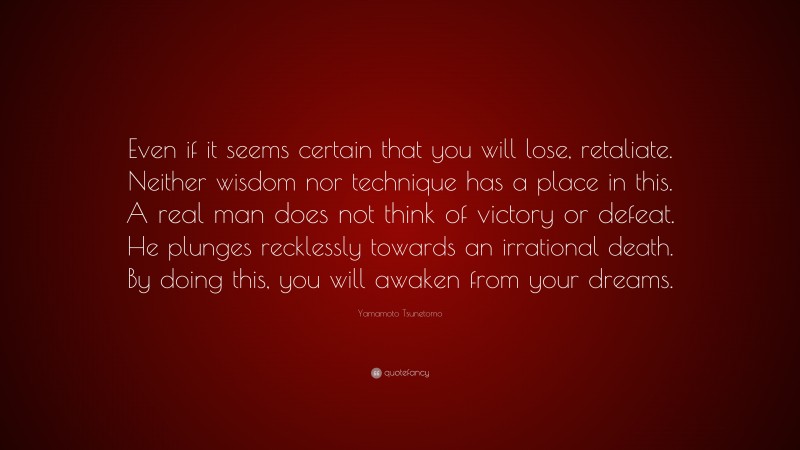 Yamamoto Tsunetomo Quote: “Even if it seems certain that you will lose, retaliate. Neither wisdom nor technique has a place in this. A real man does not think of victory or defeat. He plunges recklessly towards an irrational death. By doing this, you will awaken from your dreams.”