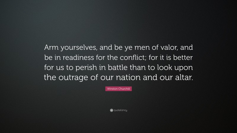 Winston Churchill Quote: “Arm yourselves, and be ye men of valor, and be in readiness for the conflict; for it is better for us to perish in battle than to look upon the outrage of our nation and our altar.”